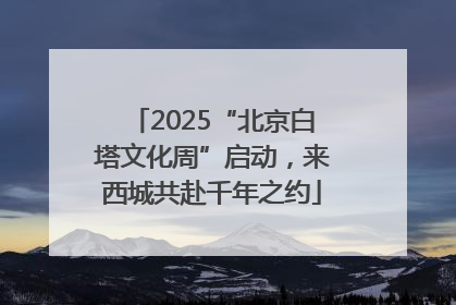 2025“北京白塔文化周”启动，来西城共赴千年之约